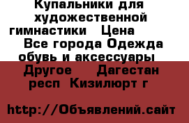 Купальники для  художественной гимнастики › Цена ­ 8 500 - Все города Одежда, обувь и аксессуары » Другое   . Дагестан респ.,Кизилюрт г.